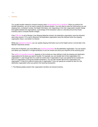 Tag:
Inventory
/
You usually transfer material to intransit inventory when transportation time is significant. When you perform the
transfer transaction, you do not need to specify the delivery location. You only need to enter the subinventory you are
shipping from, a shipment number, the freight information, and, depending on the inter–organization transfer charge
that applies between the organizations, a percentage of the transaction value or a discrete amount that Oracle
Inventory uses to compute transfer charges.
If the FOB point is set to Receipt in the Shipping Networks window, the destination organization owns the shipment
when they receive it. If it is set to Shipment, the destination organization owns the shipment when the shipping
organization ships it, and while it is intransit.
While your shipment is intransit, you can update shipping information such as the freight carrier or arrival date in the
Maintain Shipments window.
At the time of shipment, you must define your receiving parameters for the destination organization. You can receive
and deliver your shipment in a single transaction or you can receive and store your shipment at the receiving dock.
The validity of a transfer transaction depends on the controls you have defined in both the shipping and destination
organizations for the items you want to transfer. For example, you can transfer item A from organization X to
organization Y, even though item A is under lot control only in organization X (you can specify the lot numbers for
item A in organization X during the transfer transaction). You can also transfer item B from organization X to
organization Y if item B is under lot control only in organization Y (you can specify lot numbers for item B in the
destination organization when you perform the receiving transaction).
1. The following tables present inter–organization transfers via intransit inventory.
 