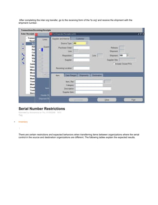 After completing the inter org transfer, go to the receiving form of the 'to org' and receive the shipment with the
shipment number.
Serial Number Restrictions
Submitted by Anonymous on Thu, 01/29/2009 - 19:01
Tag:
Inventory
/
There are certain restrictions and expected behaviors when transferring items between organizations where the serial
control in the source and destination organizations are different. The following tables explain the expected results.
 