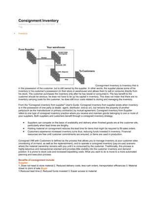 Consignment Inventory
Submitted by Anonymous on Thu, 07/01/2010 - 17:31
Tag:
Inventory
/
Consignment Inventory is inventory that is
in the possession of the customer, but is still owned by the supplier. In other words, the supplier places some of his
inventory in his customer‘s possession (in their store or warehouse) and allows them to sell or consume directly from
his stock. The customer purchases the inventory only after he has resold or consumed it. The key benefit to the
customer should be obvious; he does not have to tie up his capital in inventory. This does not mean that there are no
inventory carrying costs for the customer; he does still incur costs related to storing and managing the inventory.
From the "Consigned inventory from supplier" User's Guide: Consigned inventory from supplier exists when inventory
is in the possession of one party (a dealer, agent, distributor, and so on), but remains the property of another
party(such as the manufacturer or primary contractor) by mutual agreement. Consigned inventory from Supplier
refers to one type of consigned inventory practice where you receive and maintain goods belonging to one or more of
your suppliers. Both suppliers and customers benefit through a consigned inventory strategy:
Suppliers can compete on the basis of availability and delivery when finished goods are at the customer site,
particularly when lead times are lengthy.
Holding material on consignment reduces the lead time for items that might be required to fill sales orders.
Customers experience increased inventory turns thus, reducing funds invested in inventory. Financial
resources are free until customer commitments are ensured, or items are used in production.
Consigned VMI with Customers Is defined as the process that allows you to manage inventory at your customer sites
(monitoring of on-hand, as well as the replenishment), and to operate a consigned inventory (pay-on-use) scenario
where the material ownership remains with you until it is consumed by the customer. Traditionally, this process is
highly laborious and transactional oriented and provides little visibility into the customer inventory and demand
position. It is prone to stock outs and increased expediting costs. What you want to do is move to a more automated
planning and execution process.
Benefits of consignment include:
Supplier:
1. Does not need to store material 2. Reduced delivery costs, less rush orders, transportation efficiencies 3. Material
closer to point of sale Buyer
1.Reduced lead time 2. Reduced funds invested 3. Easier access to material
 