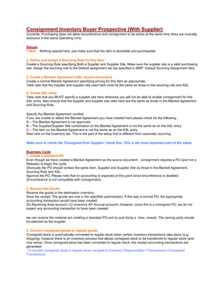 Consignment Inventory Buyer Prospective (With Supplier)
Currently, Purchasing does not allow encumbrance and consignment to be active at the same time (they are mutually
exclusive in the same Operating Unit)
Setups
1.Item : Nothing special here, just make sure that the item is stockable and purchasable.
2. Define and assign a Sourcing Rule for this Item :
Create a Sourcing Rule specifying Both a Supplier and Supplier Site. Make sure the supplier site is a valid purchasing
site. Assign the sourcing rule to the Default assignment set (as specified in MRP: Default Sourcing Assignment Set).
3. Create a Blanket Agreement (ASL source document)
Create a normal Blanket Agreement specifying pricing for this Item as appropriate.
Take care that the supplier and supplier site used here must be the same as those in the sourcing rule and ASL.
4. Create ASL entry
Take care that you MUST specify a supplier site here otherwise you will not be able to enable consignment for this
ASL entry. Also ensure that the supplier and supplier site used here are the same as those in the Blanket Agreement
and Sourcing Rule.
Specify the Blanket Agreement number.
If you are unable to select the Blanket Agreement you have created here please check for the following :
A – The Blanket Agreement is not approved
B – The Supplier/Supplier Site combination on the Blanket Agreement is not the same as on the ASL entry
C – The Item on the Blanket Agreement is not the same as on the ASL entry
Now click on the Inventory tab. This is the part of the setup that is different from automatic sourcing.
Make sure to check the ‘Consigned from Supplier’ check box. This is the most important part of the setup.
Business Cycle
1. Create a standard PO
Even though we have created a Blanket Agreement as the source document, consignment requires a PO (and not a
Release) to begin the cycle.
Obviously the PO should contain the same Item, Supplier and Supplier Site as those in the Blanket Agreement,
Sourcing Rule and ASL.
Approve the PO. Please note that no accounting is expected at this point since encumbrance is disabled
(Encumbrance is not compatible with consignment).
2. Receive the Goods
Receive the goods in the destination inventory.
Save the receipt. The goods are now in the specified subinventory. If this was a normal PO, the appropriate
accounting transaction would have been created
(Dr Receiving Area account / Cr Inventory AP Accrual account). However, since this is a consigned PO, we do not
expect any accounting transaction to have been created.
we can receive the material w/o creating a standard PO and bu just doing a misc. receipt. The owning party should
be selected as the supplier.
3. Convert consigned goods to regular goods
Consigned stock is automatically converted to regular stock when certain inventory transactions take place (e.g.
shipping), however there is an inventory process that allows consigned stock to be transferred to regular stock (and
vice versa). Once consigned stock has been converted to regular stock, the receipt accounting transactions are
generated.
To transfer consigned stock to regular stock navigate to Inventory Responsibility->Transactions->Consigned
Transactions
 
