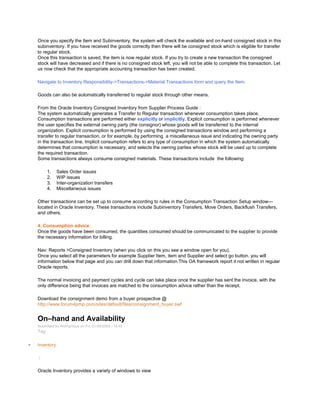 Once you specify the Item and Subinventory, the system will check the available and on-hand consigned stock in this
subinventory. If you have received the goods correctly then there will be consigned stock which is eligible for transfer
to regular stock.
Once this transaction is saved, the item is now regular stock. If you try to create a new transaction the consigned
stock will have decreased and if there is no consigned stock left, you will not be able to complete this transaction. Let
us now check that the appropriate accounting transaction has been created.
Navigate to Inventory Responsibility->Transactions->Material Transactions form and query the Item.
Goods can also be automatically transferred to regular stock through other means.
From the Oracle Inventory Consigned Inventory from Supplier Process Guide :
The system automatically generates a Transfer to Regular transaction whenever consumption takes place.
Consumption transactions are performed either explicitly or implicitly. Explicit consumption is performed whenever
the user specifies the external owning party (the consignor) whose goods will be transferred to the internal
organization. Explicit consumption is performed by using the consigned transactions window and performing a
transfer to regular transaction, or for example, by performing a miscellaneous issue and indicating the owning party
in the transaction line. Implicit consumption refers to any type of consumption in which the system automatically
determines that consumption is necessary, and selects the owning parties whose stock will be used up to complete
the required transaction.
Some transactions always consume consigned materials. These transactions include the following:
1. Sales Order issues
2. WIP issues
3. Inter-organization transfers
4. Miscellaneous issues
Other transactions can be set up to consume according to rules in the Consumption Transaction Setup window—
located in Oracle Inventory. These transactions include Subinventory Transfers, Move Orders, Backflush Transfers,
and others.
4. Consumption advice
Once the goods have been consumed, the quantities consumed should be communicated to the supplier to provide
the necessary information for billing.
Nav: Reports >Consigned Inventory (when you click on this you see a window open for you).
Once you select all the parameters for example Supplier Item, item and Supplier and select go button. you will
information below that page and you can drill down that information.This OA framework report it not written in regular
Oracle reports.
The normal invoicing and payment cycles and cycle can take place once the supplier has sent the invoice, with the
only difference being that invoices are matched to the consumption advice rather than the receipt.
Download the consignment demo from a buyer prospective @
http://www.forum4pmp.com/sites/default/files/consignment_buyer.swf
On–hand and Availability
Submitted by Anonymous on Fri, 01/30/2009 - 10:40
Tag:
Inventory
/
Oracle Inventory provides a variety of windows to view
 