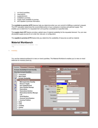 1. on–hand quantities,
2. reservations,
3. supply/demand,
4. available to promise,
5. supply chain available to promise,
6. and capable to promise information.
The available to promise (ATP) features help you determine when you can commit to fulfilling a customer‘s request.
The ATP calculation determines the uncommitted portion of your company‘s inventory and planned supply. This
enables you to determine if a requested item and quantity is available at a specified date.
The supply chain ATP feature provides a global view of material availability for the requested demand. You can view
all possible supply sources for an order line, ship set, or configuration.
The capable to promise (CTP) feature lets you determine the availability of resources as well as material.
Material Workbench
Submitted by Anonymous on Fri, 01/30/2009 - 11:32
Tag:
Inventory
/
You use the material workbench to view on–hand quantities. The Material Workbench enables you to view on–hand
balances for inventory items by
 