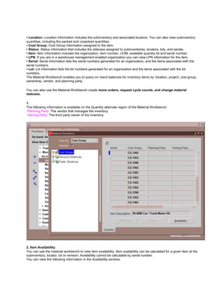• Location: Location information includes the subinventory and associated locators. You can also view subinventory
quantities, including the packed and unpacked quantities.
• Cost Group: Cost Group information assigned to the item.
• Status: Status information that includes the statuses assigned to subinventories, locators, lots, and serials.
• Item: Item information includes the organization, item number, UOM, available quantity lot and serial number.
• LPN: If you are in a warehouse management enabled organization you can view LPN information for the item.
• Serial: Serial information lists the serial numbers generated for an organization, and the items associated with the
serial numbers.
• Lot: Lot information lists the lot numbers generated for an organization and the items associated with the lot
numbers.
The Material Workbench enables you to query on–hand balances for inventory items by: location, project, cost group,
ownership, vendor, and planning party.
You can also use the Material Workbench create move orders, request cycle counts, and change material
statuses.
1.
The following information is available on the Quantity alternate region of the Material Workbench
Planning Party: The vendor that manages the inventory.
Owning Party: The third party owner of the inventory.
2. Item Availability
You can use the material workbench to view item availability. Item availability can be calculated for a given item at the
subinventory, locator, lot or revision. Availability cannot be calculated by serial number.
You can view the following information in the Availability window:
 