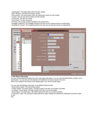 • Organization: The organization where the item resides
• Item / Revision: The item and revision number
• Subinventory: The subinventory within the organization where an item resides.
• Locator: The row rack and bin where the item resides.
• Lot Number: The item lot number.
• Cost Group: The item cost group.
• On Hand: The number of items available in the subinventory
• Available to Reserve: The available quantity of an item you can reserve across an organization.
• Available to Transact: The available quantity of an item you can transact across an organization.
3. Item Status Information
You can use the Material Workbench to item view status information. You can view the Subinventory, Locator, Lot or
Serial status. You can also see the allowed and Disallowed transaction types for the item.
Note: If you selected Cost Group as the display option, you cannot choose status.
You can view the following information in the effective status window.
• Subinventory Status: The subinventory status.
• Locator Status: The locator status. This field is blank if the item is not locator controlled.
• Lot Status: The lot status. This field is blank if the item is not lot controlled.
• Serial Status: The serial status. This field is blank if the item is not serial controlled.
• Transaction Types: The transaction types alternative region displays the allowed and disallowed transaction types
for the
item.
 