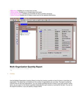 • Mass Issue: Enabled you to mass issue an item.
• Status Update: Enables you to change status information.
• Cost Group Transfer: Enables you to transfer the item to another cost group.
• Cycle Counting: Enables you to initiate a cycle count for the selected subinventory.
Multi–Organization Quantity Report
Submitted by Anonymous on Fri, 01/30/2009 - 16:09
Tag:
Inventory
/
Use the Multiple Organization Inventory Report to show the inventory quantity on hand for items in more than one
organization. The report has no limitations on the number of organizations you can enter. The report is sorted by
inventory item for all of the organizations. You can include quantities that are in transit. If you have revision control
items, you can report on the revision quantities individually (for each revision) or summed for the item. You can run
the report for all items, or you can specify a range of items.
 
