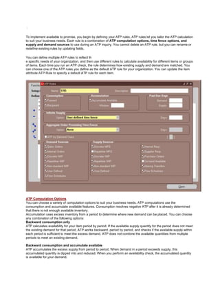 /
To implement available to promise, you begin by defining your ATP rules. ATP rules let you tailor the ATP calculation
to suit your business needs. Each rule is a combination of ATP computation options, time fence options, and
supply and demand sources to use during an ATP inquiry. You cannot delete an ATP rule, but you can rename or
redefine existing rules by updating fields.
You can define multiple ATP rules to reflect th
e specific needs of your organization, and then use different rules to calculate availability for different items or groups
of items. Each time you run an ATP check, the rule determines how existing supply and demand are matched. You
can choose one of the ATP rules you define as the default ATP rule for your organization. You can update the item
attribute ATP Rule to specify a default ATP rule for each item.
ATP Computation Options
You can choose a variety of computation options to suit your business needs. ATP computations use the
consumption and accumulate available features. Consumption resolves negative ATP after it is already determined
that there is not enough available inventory.
Accumulation uses excess inventory from a period to determine where new demand can be placed. You can choose
any combination of the following options:
Backward consumption only
ATP calculates availability for your item period by period. If the available supply quantity for the period does not meet
the existing demand for that period, ATP works backward, period by period, and checks if the available supply within
each period is sufficient to meet the excess demand. ATP does not combine the available quantities from multiple
periods to meet an existing demand.
Backward consumption and accumulate available
ATP accumulates the excess supply from period to period. When demand in a period exceeds supply, this
accumulated quantity is dipped into and reduced. When you perform an availability check, the accumulated quantity
is available for your demand.
 