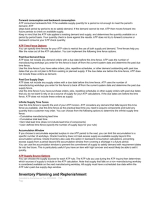 Forward consumption and backward consumption
ATP consumes backwards first. If the available supply quantity for a period is not enough to meet the period‘s
demand, ATP
steps back period by period to try to satisfy demand. If the demand cannot be met, ATP then moves forward into
future periods to check on available supply.
Keep in mind that the ATP rule applies to existing demand and supply, and determines the quantity available on a
period by period basis. Your quantity check is done against the results. ATP does not try to forward consume or
backward consume your ATP check quantity.
ATP Time Fence Options
You can specify time fences for your ATP rules to restrict the use of both supply and demand. Time fences help you
filter the noise out of the ATP calculation. You can implement the following time fence options:
Past Due Demand Days
ATP does not include any demand orders with a due date before this time fence. ATP uses the number of
manufacturing workdays you enter for this fence to back off from the current system date and determine the past due
time fence.
Use this time fence if you have sales orders, jobs, repetitive schedules, or other demand outstanding with past due
dates that you do not plan to fill from existing or planned supply. If the due dates are before the time fence, ATP does
not include these orders as demand.
Past Due Supply Days
ATP does not include any supply orders with a due date before this time fence. ATP uses the number of
manufacturing workdays you enter for this fence to back off from the current system date and determine the past due
supply fence.
Use this time fence if you have purchase orders, jobs, repetitive schedules or other supply orders with past due dates
that you do not want to rely on as a source of supply for your ATP calculations. If the due dates are before the time
fence, ATP does not include these orders as supply.
Infinite Supply Time Fence
Use this time fence to specify the end of your ATP horizon. ATP considers any demand that falls beyond this time
fence as available. Use this time fence as the practical lead time you need to acquire components and build any
quantity that a customer may order. You can choose from the following options to determine the infinite supply time
fence:
• Cumulative manufacturing lead time
• Cumulative total lead time
• Item total lead time (does not include lead time of components)
• User–defined time fence (specify the number of supply days for your rule)
Accumulation Window
If you choose to accumulate expected surplus in one ATP period to the next, you can limit this accumulation to a
specific number of workdays. Oracle Inventory does not treat excess supply as available supply beyond this
accumulation window. Oracle Inventory also uses this option in backward consumption calculations, preventing
excess supply from a period beyond the accumulation window from covering a shortage in a future period.
You can use the accumulation window to prevent the commitment of supply to satisfy demand with requirement dates
far into the future. This is particularly useful if you have an item with high turnover and would likely be able to sell it
quickly.
ATP Supply Source Options
You can choose the supply sources for each ATP rule. The ATP rule you use during the ATP inquiry then determines
which sources of supply to include in the ATP calculation. Note that supply that falls on a non–manufacturing workday
is considered available on the next manufacturing workday. All supply must have a scheduled due date within the
ATP rule‘s past due supply days window.
Inventory Planning and Replenishment
Submitted by Anonymous on Tue, 02/03/2009 - 17:43
Tag:
 