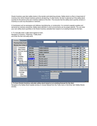 /
Oracle Inventory uses item safety stocks in the reorder point planning process. Safety stock is a floor or base level of
inventory from which Oracle Inventory performs all planning. In other words, the item is planned as if the safety stock
quantity for the period is the zero inventory balance of the item. This ensures that the safety stock quantity remains in
inventory to cover any fluctuations in demand.
In businesses such as aerospace and defense manufacturing, or construction, it is normal to segrate supplies and
demands by inventory ownership. Safety stock definition in such environments can be project specific. You can enter
your own safety stock quantities or let Oracle Inventory calculate them based on an existing forecast for the item.
1. To manually enter a safty stock against an item.
Navigate to Inventory ->Planning -> Safty stock
and enter the item and safty stock
2. To have Oracle Inventory calculate safety stock based on an existing forecast for the item:
Navigate to the Safety Stock Update window or choose Reload from the Tools menu in the Enter Item Safety Stocks
window.
 
