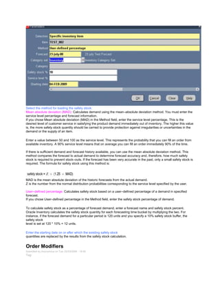 Select the method for loading the safety stock:
Mean absolute deviation (MAD): Calculates demand using the mean–absolute deviation method. You must enter the
service level percentage and forecast information.
If you chose Mean absolute deviation (MAD) in the Method field, enter the service level percentage. This is the
desired level of customer service in satisfying the product demand immediately out of inventory. The higher this value
is, the more safety stock quantity should be carried to provide protection against irregularities or uncertainties in the
demand or the supply of an item.
Enter a value between 50 and 100 as the service level. This represents the probability that you can fill an order from
available inventory. A 90% service level means that on average you can fill an order immediately 90% of the time.
If there is sufficient demand and forecast history available, you can use the mean absolute deviation method. This
method compares the forecast to actual demand to determine forecast accuracy and, therefore, how much safety
stock is required to prevent stock–outs. If the forecast has been very accurate in the past, only a small safety stock is
required. The formula for safety stock using this method is:
MAD is the mean absolute deviation of the historic forecasts from the actual demand.
Z is the number from the normal distribution probabilities corresponding to the service level specified by the user.
User–defined percentage: Calculates safety stock based on a user–defined percentage of a demand in specified
forecast.
If you chose User–defined percentage in the Method field, enter the safety stock percentage of demand.
To calculate safety stock as a percentage of forecast demand, enter a forecast name and safety stock percent.
Oracle Inventory calculates the safety stock quantity for each forecasting time bucket by multiplying the two. For
instance, if the forecast demand for a particular period is 120 units and you specify a 10% safety stock buffer, the
safety stock
level is set at 120 * 10% = 12 units.
Enter the starting date on or after which the existing safety stock
quantities are replaced by the results from the safety stock calculation.
Order Modifiers
Submitted by Anonymous on Tue, 02/03/2009 - 19:09
Tag:
 