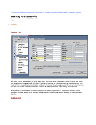 The purpose of Kanban is, therefore, to automate the inventory controls without the need of analysis or planning.
Defining Pull Sequences
Submitted by Anonymous on Thu, 02/05/2009 - 20:55
Tag:
Inventory
/
SOURCE TAB
For every kanban planned item, you must define a pull sequence, which is a series of kanban locations that model
the replenishment network on the shop floor. A kanban location can be a subinventory or an inventory locator. The
replenishment source for a kanban location can be another kanban location, a production line, or an external source.
You can use locators even if locator control is turned off at the organization, subinventory, and item levels.
Kanbans can be sourced from an external supplier or an internal organization. A Supplier Source Type kanban
triggers a purchase request to the supplier, while an inter-org. Source Type kanban results in an interorganization
transfer.
KANBAN TAB
 