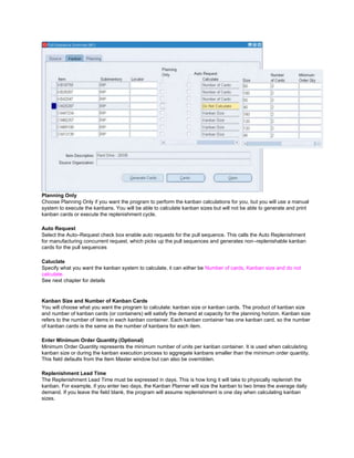 Planning Only
Choose Planning Only if you want the program to perform the kanban calculations for you, but you will use a manual
system to execute the kanbans. You will be able to calculate kanban sizes but will not be able to generate and print
kanban cards or execute the replenishment cycle.
Auto Request
Select the Auto–Request check box enable auto requests for the pull sequence. This calls the Auto Replenishment
for manufacturing concurrent request, which picks up the pull sequences and generates non–replenishable kanban
cards for the pull sequences
Caluclate
Specify what you want the kanban system to calculate, it can either be Number of cards, Kanban size and do not
calculate.
See next chapter for details
Kanban Size and Number of Kanban Cards
You will choose what you want the program to calculate: kanban size or kanban cards. The product of kanban size
and number of kanban cards (or containers) will satisfy the demand at capacity for the planning horizon. Kanban size
refers to the number of items in each kanban container. Each kanban container has one kanban card, so the number
of kanban cards is the same as the number of kanbans for each item.
Enter Minimum Order Quantity (Optional)
Minimum Order Quantity represents the minimum number of units per kanban container. It is used when calculating
kanban size or during the kanban execution process to aggregate kanbans smaller than the minimum order quantity.
This field defaults from the Item Master window but can also be overridden.
Replenishment Lead Time
The Replenishment Lead Time must be expressed in days. This is how long it will take to physically replenish the
kanban. For example, if you enter two days, the Kanban Planner will size the kanban to two times the average daily
demand. If you leave the field blank, the program will assume replenishment is one day when calculating kanban
sizes.
 