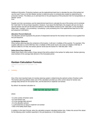 Additional Information: Production kanbans use the replenishment lead time to calculate the size of the kanban but
use the Lead Times on the Item Master window to determine when to schedule jobs created by replenishing the
production kanban. This allows you to add lead time on the pull sequence of the production item for transportation, or
desired ‖queue
time.‖
Supplier and inter–org kanbans use the replenishment lead time to calculate the size of the kanban and to schedule
the ‖need date‖ for the purchase requisition. However, if you leave this field blank, the program will use one day to
size the kanban and will use the lead time defined in the Item Master window for the ‖need date‖ on the requisition.
(Need date = sysdate + pre–processing + processing + post processing time if the replenishment lead time on the
pull sequence is left blank.)
Allocation Percent (Optional)
The allocation percent represents the percent of independent demand for the kanban item that is to be supplied from
this pull sequence.
Lot Multiplier (Optional)
When kanban planning sizes the containers at the location, it will size in multiples of this quantity. For example, if the
supplier sells wire in a roll of 500 feet, then a multiplier of 500 would result in bin sizes of multiples of 500 feet. If
demand called for 510 feet, the kanban planner would size the kanban for 1000 feet (500 + 500).
Safety Stock Days (Optional)
Safety Stock Days is the number of days demand that will be added to the kanban for safety stock. Kanban planning
sizes kanbans to the average daily demand of the forecasted period.
Kanban Calculation Formula
Submitted by Anonymous on Fri, 03/27/2009 - 10:33
Tag:
Inventory
/
One of the most important tasks of a kanban planning system is determining the optimal number of kanban cards.
The kanban planning software takes care of this calculation provided you enter correct values for kanban size,
average daily demand for the kanban item, and the lead time to replenish one kanban.
By default, the standard calculation is:
(C – 1) * S = D * A * (L + SSD)
where:
• C is the number of kanban cards
• S is the kanban size
• D is the average daily demand
• A is the allocation percent
• L is the lead time (in days) to replenish one kanban
• SSD is the Safety Stock Days
In addition to this basic formula, when the calculation program calculates kanban size, it takes into account the values
for the following order modifiers (specified in the pull sequence), in the following order:
 