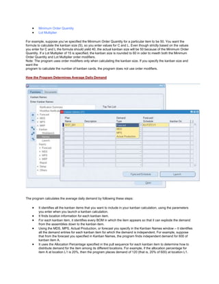 Minimum Order Quantity
Lot Multiplier
For example, suppose you‘ve specified the Minimum Order Quantity for a particular item to be 50. You want the
formula to calculate the kanban size (S), so you enter values for C and L. Even though strictly based on the values
you enter for C and L the formula should yield 40, the actual kanban size will be 50 because of the Minimum Order
Quantity. If a Lot Multiplier of 15 is specified, the kanban size is rounded to 60 in oder to meeth both the Minimum
Order Quantity and Lot Multiplier order modifiers.
Note: The program uses order modifiers only when calculating the kanban size. If you specify the kanban size and
want the
program to calculate the number of kanban cards, the program does not use order modifiers.
How the Program Determines Average Daily Demand
The program calculates the average daily demand by following these steps:
It identifies all the kanban items that you want to include in your kanban calculation, using the parameters
you enter when you launch a kanban calculation.
It finds location information for each kanban item.
For each kanban item, it identifies every BOM in which the item appears so that it can explode the demand
from the assemblies down to the kanban item.
Using the MDS, MPS, Actual Production, or forecast you specify in the Kanban Names window – it identifies
all the demand entries for each kanban item for which the demand is independent. For example, suppose
that from the forecast you specified in Kanban Names, the program finds independent demand for 600 of
kanban item A.
It uses the Allocation Percentage specified in the pull sequence for each kanban item to determine how to
distribute demand for the item among its different locations. For example, if the allocation percentage for
item A at location L1 is 20%, then the program places demand of 120 (that is, 20% of 600) at location L1.
 