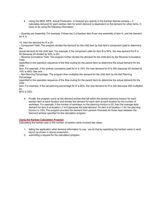 Using the MDS, MPS, Actual Production, or forecast you specify in the Kanban Names window – it
calculates demand for each kanban item for which demand is dependent on the demand for other items. It
does so by using the following information:
– Quantity per Assembly. For example, if there are 2 of kanban item R per one assembly of item K, and the demand
for K is
10, then the demand for R is 20.
– Component Yield. The program divides the demand for the child item by that item‘s component yield to determine
the
actual demand for the child item. For example, if the component yield for item R is 50%, the new demand for R is
40 (because 20 divided by 50% is 40).
– Reverse Cumulative Yield. The program further divides the demand for the child item by the Reverse Cumulative
Yield
(specified in the operation sequence of the flow routing for the parent item) to determine the actual demand for the
child
item. For example, if the reverse cumulative yield for K is 10%, the new demand for R is 400 (because 40 divided by
10% is 400). See and .
– Net Planning Percentage. The program then multiplies the demand for the child item by the Net Planning
Percentage
(specified in the operation sequence of the flow routing for the parent item) to determine the actual demand for the
child
item. For example, if the net planning percentage for K is 80%, the new demand for R is 320 (because 400 multiplied
by
80% is 320).
Finally, the program sums up the demand entries that fall within the kanban planning horizon for each
kanban item at each location and divides the demand for each item at each location by the number of
workdays. For example, if the number of workdays on the planning horizon is 20, then the average daily
demand for item A at location L1 is 6 (because the total demand for item A at location L1 for the planning
horizon is 120). The program prorates the demand from periodic forecasts for those days between the
Demand window specified for the calculation program.
Using the Kanban Calculation Program
Calculating the kanban size or the number of kanban cards involves two steps:
1. telling the application what demand information to use - we do that by specifying the kanban name in work
bench as shown in above screenshot.
2. submitting a request for the calculation program.
 