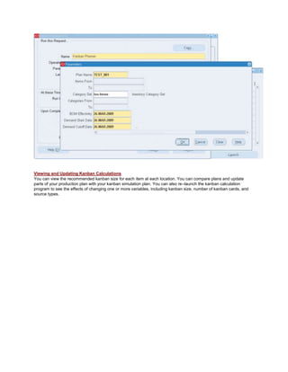 Viewing and Updating Kanban Calculations
You can view the recommended kanban size for each item at each location. You can compare plans and update
parts of your production plan with your kanban simulation plan. You can also re–launch the kanban calculation
program to see the effects of changing one or more variables, including kanban size, number of kanban cards, and
source types.
 
