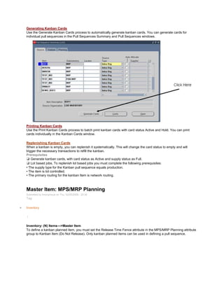 Generating Kanban Cards
Use the Generate Kanban Cards process to automatically generate kanban cards. You can generate cards for
individual pull sequences in the Pull Sequences Summary and Pull Sequences windows.
Printing Kanban Cards
Use the Print Kanban Cards process to batch print kanban cards with card status Active and Hold. You can print
cards individually in the Kanban Cards window.
Replenishing Kanban Cards
When a kanban is empty, you can replenish it systematically. This will change the card status to empty and will
trigger the necessary transactions to refill the kanban.
Prerequisites
❑ Generate kanban cards, with card status as Active and supply status as Full.
❑ Lot based jobs, To replenish lot based jobs you must complete the following prerequisites:
• The supply type for the Kanban pull sequence equals production.
• The item is lot controlled.
• The primary routing for the kanban Item is network routing.
Master Item: MPS/MRP Planning
Submitted by Anonymous on Thu, 02/05/2009 - 20:30
Tag:
Inventory
/
Inventory: (N) Items—>Master Item
To define a kanban planned item, you must set the Release Time Fence attribute in the MPS/MRP Planning attribute
group to Kanban Item (Do Not Release). Only kanban planned items can be used in defining a pull sequence.
 