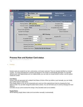 Process flow and Kanban Card status
Submitted by Anonymous on Thu, 02/05/2009 - 21:34
Tag:
Inventory
/
Kanban cards are created for an item, subinventory, and locator (optional). They are uniquely identified by a kanban
number. For cards generated from a kanban pull sequence, the number is automatically generated. For manually
defined cards, both replenishable and non–replenishable, you can enter an unused kanban number or let the system
create the number.
Card Status
Kanban cards are generated with a default Card Status of Active. When you define a card manually, you can initially
give it either Active or Hold status.
If the Supply Status is Full, you can temporarily pull a card out of the replenishment chain by changing the Card
Status to Hold. You can later change the status back to Active. You can terminate use of a card by changing the Card
Status to
Canceled, but you cannot reverse this change. Only Canceled cards can be deleted.
Supply Status
All the following Supply Status codes can be set either manually or automatically.
 