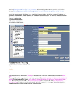attribute Replenishment Source Type is set to Inventory. For internal requisitions, Oracle Inventory uses the item
attribute Source Organization to determine the organization from which the internal requisition sources the item.
3. You can define a default item source at the organization, subinventory, or item levels. Oracle Inventory uses the
information from the lowest level to determine the source from which to requisition the item. The ascending hierarchy
is:
i) Item in a subinventory,
ii) Source in a subinventory,
iii) Item in an organization,
iv) Source in an organization.
Reorder Point Planning
Submitted by Anonymous on Wed, 02/04/2009 - 16:56
Tag:
Inventory
/
Reorder point planning uses demand forecasts to decide when to order a new quantity to avoid dipping into safety
stock.
Reorder point planning suggests a new order for an item when the available quantity—on–hand quantity plus planned
receipts—drops below the item‘s safety stock level plus forecast demand for the item during its replenishment lead
time. The suggested order quantity is an economic order quantity that minimizes the total cost of ordering and
carrying inventory. Oracle Inventory can automatically generate requisitions to inform your purchasing department
that a replenishment order is required to supply your organization.
 