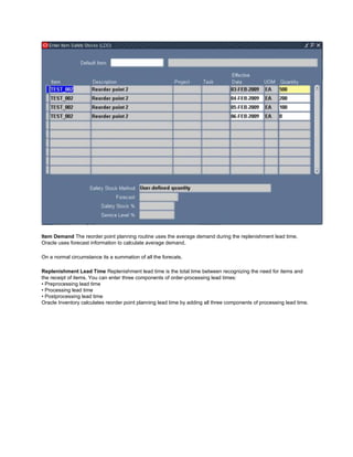Item Demand The reorder point planning routine uses the average demand during the replenishment lead time.
Oracle uses forecast information to calculate average demand.
On a normal circumstance its a summation of all the forecats.
Replenishment Lead Time Replenishment lead time is the total time between recognizing the need for items and
the receipt of items. You can enter three components of order-processing lead times:
• Preprocessing lead time
• Processing lead time
• Postprocessing lead time
Oracle Inventory calculates reorder point planning lead time by adding all three components of processing lead time.
 