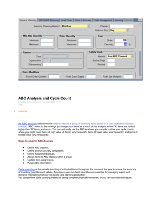 ABC Analysis and Cycle Count
Submitted by Anonymous on Tue, 12/29/2009 - 11:15
Tag:
Inventory
/
An ABC analysis determines the relative value of a group of inventory items based on a user–specified valuation
criterion. ‖ABC‖ refers to the rankings you assign your items as a result of this analysis, where ‖A‖ items are ranked
higher than ‖B‖ items, and so on. You can optionally use the ABC analyses you compile to drive your cycle counts,
where you might count items of high value (A items) very frequently, items of lower value less frequently, and items of
lowest value very infrequently.
Steps Involved in ABC Analysis
Define ABC classes.
Define and run an ABC compilation.
Define Assignment groups.
Assign items to ABC classes within a group.
Update item assignments.
Purge ABC information.
Cycle counting is the periodic counting of individual items throughout the course of the year to ensure the accuracy
of inventory quantities and values. Accurate system on–hand quantities are essential for managing supply and
demand, maintaining high service levels, and planning production.
You can perform cycle counting instead of taking complete physical inventories, or you can use both techniques
 