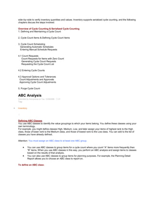 side–by–side to verify inventory quantities and values. Inventory supports serialized cycle counting, and the following
chapters discuss the steps involved.
Overview of Cycle Counting & Serialized Cycle Counting
1. Defining and Maintaining a Cycle Count
2. Cycle Count Items & Defining Cycle Count Items
3. Cycle Count Scheduling
Generating Automatic Schedules
Entering Manual Schedule Requests
4.1 Count Requests
Count Requests for Items with Zero Count
Generating Cycle Count Requests
Requesting the Cycle Count List
4.2 Entering Cycle Counts
4.3 Approval Options and Tolerances
Count Adjustments and Approvals
Approving Cycle Count Adjustments
5. Purge Cycle Count
ABC Analysis
Submitted by Anonymous on Tue, 12/29/2009 - 11:27
Tag:
Inventory
/
Defining ABC Classes
You use ABC classes to identify the value groupings to which your items belong. You define these classes using your
own terminology.
For example, you might define classes High, Medium, Low, and later assign your items of highest rank to the High
class, those of lower rank to the Medium class, and those of lowest rank to the Low class. You can add to the list of
classes you have already defined.
Attention: You must assign an ABC class to at least one ABC group.
You can use ABC classes to group items for a cycle count where you count ―A‖ items more frequently than
―B‖ items. When you use ABC classes in this way, you perform an ABC analysis and assign items to classes
based on the results of that analysis.
You can also use ABC classes to group items for planning purposes. For example, the Planning Detail
Report allows you to choose an ABC class to report on.
To define an ABC class:
 