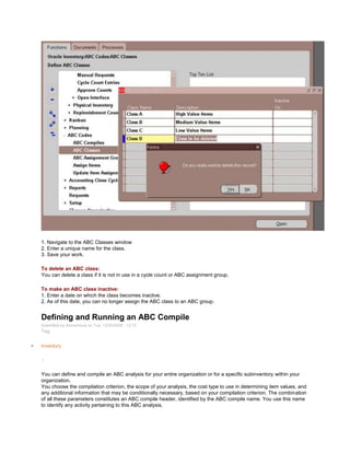 1. Navigate to the ABC Classes window
2. Enter a unique name for the class.
3. Save your work.
To delete an ABC class:
You can delete a class if it is not in use in a cycle count or ABC assignment group.
To make an ABC class inactive:
1. Enter a date on which the class becomes inactive.
2. As of this date, you can no longer assign the ABC class to an ABC group.
Defining and Running an ABC Compile
Submitted by Anonymous on Tue, 12/29/2009 - 12:13
Tag:
Inventory
/
You can define and compile an ABC analysis for your entire organization or for a specific subinventory within your
organization.
You choose the compilation criterion, the scope of your analysis, the cost type to use in determining item values, and
any additional information that may be conditionally necessary, based on your compilation criterion. The combination
of all these parameters constitutes an ABC compile header, identified by the ABC compile name. You use this name
to identify any activity pertaining to this ABC analysis.
 