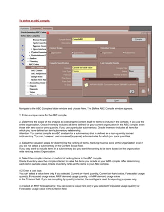 To define an ABC compile:
Navigate to the ABC Compiles folder window and choose New. The Define ABC Compile window appears.
1. Enter a unique name for the ABC compile.
2. Determine the scope of the analysis by selecting the content level for items to include in the compile. If you use the
entire organization, Oracle Inventory includes all items defined for your current organization in the ABC compile, even
those with zero cost or zero quantity. If you use a particular subinventory, Oracle Inventory includes all items for
which you have defined an item/subinventory relationship.
Attention: You cannot compile an ABC analysis for a subinventory that is defined as a non–quantity tracked
subinventory. You can, however, use non–asset (expense) subinventories for which you track quantities.
3. Select the valuation scope for determining the ranking of items. Ranking must be done at the Organization level if
you did not select a subinventory in the Content Scope field.
If you only want to include items in a subinventory but you want the ranking to be done based on the organization
wide ranking, select Organization.
4. Select the compile criterion or method of ranking items in the ABC compile.
Oracle Inventory uses the compile criterion to value the items you include in your ABC compile. After determining
each item‘s compile value, Oracle Inventory ranks all the items in your ABC compile.
4.2 Enter a cost type.
You can select a value here only if you selected Current on–hand quantity, Current on–hand value, Forecasted usage
quantity, Forecasted usage value, MRP demand usage quantity, or MRP demand usage value
in the Criterion field. If you are compiling by quantity criterion, the cost type is used for reporting purposes only.
4.3 Select an MRP forecast name: You can select a value here only if you selected Forecasted usage quantity or
Forecasted usage value in the Criterion field.
 