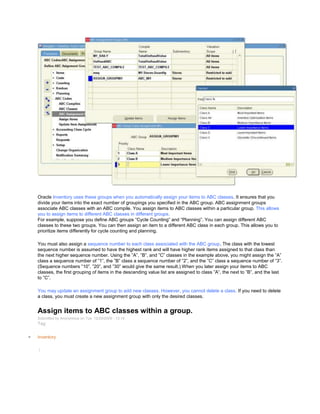 Oracle Inventory uses these groups when you automatically assign your items to ABC classes. It ensures that you
divide your items into the exact number of groupings you specified in the ABC group. ABC assignment groups
associate ABC classes with an ABC compile. You assign items to ABC classes within a particular group. This allows
you to assign items to different ABC classes in different groups.
For example, suppose you define ABC groups ―Cycle Counting‖ and ―Planning‖. You can assign different ABC
classes to these two groups. You can then assign an item to a different ABC class in each group. This allows you to
prioritize items differently for cycle counting and planning.
You must also assign a sequence number to each class associated with the ABC group. The class with the lowest
sequence number is assumed to have the highest rank and will have higher rank items assigned to that class than
the next higher sequence number. Using the ‖A‖, ‖B‖, and ‖C‖ classes in the example above, you might assign the ‖A‖
class a sequence number of ‖1‖, the ‖B‖ class a sequence number of ‖2‖, and the ‖C‖ class a sequence number of ‖3‖.
(Sequence numbers ‖10‖, ‖20‖, and ‖30‖ would give the same result.) When you later assign your items to ABC
classes, the first grouping of items in the descending value list are assigned to class ‖A‖, the next to ‖B‖, and the last
to ‖C‖.
You may update an assignment group to add new classes. However, you cannot delete a class. If you need to delete
a class, you must create a new assignment group with only the desired classes.
Assign items to ABC classes within a group.
Submitted by Anonymous on Tue, 12/29/2009 - 13:14
Tag:
Inventory
/
 
