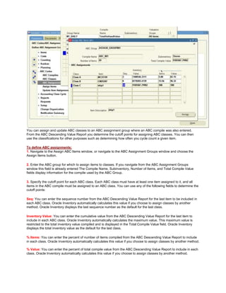 You can assign and update ABC classes to an ABC assignment group where an ABC compile was also entered.
From the ABC Descending Value Report you determine the cutoff points for assigning ABC classes. You can then
use the classifications for other purposes such as determining how often you cycle count a given item.
To define ABC assignments:
1. Navigate to the Assign ABC Items window, or navigate to the ABC Assignment Groups window and choose the
Assign Items button.
2. Enter the ABC group for which to assign items to classes. If you navigate from the ABC Assignment Groups
window this field is already entered The Compile Name, Subinventory, Number of Items, and Total Compile Value
fields display information for the compile used by the ABC Group.
3. Specify the cutoff point for each ABC class. Each ABC class must have at least one item assigned to it, and all
items in the ABC compile must be assigned to an ABC class. You can use any of the following fields to determine the
cutoff points:
Seq: You can enter the sequence number from the ABC Descending Value Report for the last item to be included in
each ABC class. Oracle Inventory automatically calculates this value if you choose to assign classes by another
method. Oracle Inventory displays the last sequence number as the default for the last class.
Inventory Value: You can enter the cumulative value from the ABC Descending Value Report for the last item to
include in each ABC class. Oracle Inventory automatically calculates the maximum value. This maximum value is
restricted to the total inventory value compiled and is displayed in the Total Compile Value field. Oracle Inventory
displays the total inventory value as the default for the last class.
% Items: You can enter the percent of number of items compiled from the ABC Descending Value Report to include
in each class. Oracle Inventory automatically calculates this value if you choose to assign classes by another method.
% Value: You can enter the percent of total compile value from the ABC Descending Value Report to include in each
class. Oracle Inventory automatically calculates this value if you choose to assign classes by another method.
 