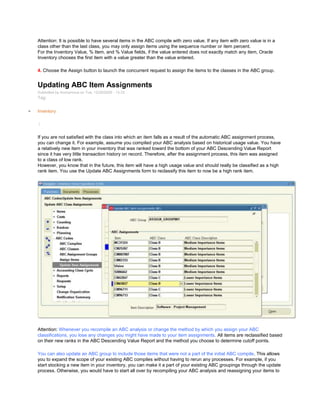 Attention: It is possible to have several items in the ABC compile with zero value. If any item with zero value is in a
class other than the last class, you may only assign items using the sequence number or item percent.
For the Inventory Value, % Item, and % Value fields, if the value entered does not exactly match any item, Oracle
Inventory chooses the first item with a value greater than the value entered.
4. Choose the Assign button to launch the concurrent request to assign the items to the classes in the ABC group.
Updating ABC Item Assignments
Submitted by Anonymous on Tue, 12/29/2009 - 13:33
Tag:
Inventory
/
If you are not satisfied with the class into which an item falls as a result of the automatic ABC assignment process,
you can change it. For example, assume you compiled your ABC analysis based on historical usage value. You have
a relatively new item in your inventory that was ranked toward the bottom of your ABC Descending Value Report
since it has very little transaction history on record. Therefore, after the assignment process, this item was assigned
to a class of low rank.
However, you know that in the future, this item will have a high usage value and should really be classified as a high
rank item. You use the Update ABC Assignments form to reclassify this item to now be a high rank item.
Attention: Whenever you recompile an ABC analysis or change the method by which you assign your ABC
classifications, you lose any changes you might have made to your item assignments. All items are reclassified based
on their new ranks in the ABC Descending Value Report and the method you choose to determine cutoff points.
You can also update an ABC group to include those items that were not a part of the initial ABC compile. This allows
you to expand the scope of your existing ABC compiles without having to rerun any processes. For example, if you
start stocking a new item in your inventory, you can make it a part of your existing ABC groupings through the update
process. Otherwise, you would have to start all over by recompiling your ABC analysis and reassigning your items to
 