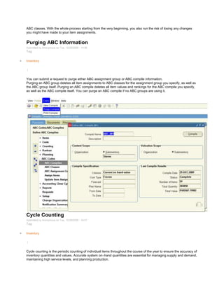 ABC classes. With the whole process starting from the very beginning, you also run the risk of losing any changes
you might have made to your item assignments.
Purging ABC Information
Submitted by Anonymous on Tue, 12/29/2009 - 14:56
Tag:
Inventory
/
You can submit a request to purge either ABC assignment group or ABC compile information.
Purging an ABC group deletes all item assignments to ABC classes for the assignment group you specify, as well as
the ABC group itself. Purging an ABC compile deletes all item values and rankings for the ABC compile you specify,
as well as the ABC compile itself. You can purge an ABC compile if no ABC groups are using it.
Cycle Counting
Submitted by Anonymous on Tue, 12/29/2009 - 18:57
Tag:
Inventory
/
Cycle counting is the periodic counting of individual items throughout the course of the year to ensure the accuracy of
inventory quantities and values. Accurate system on–hand quantities are essential for managing supply and demand,
maintaining high service levels, and planning production.
 