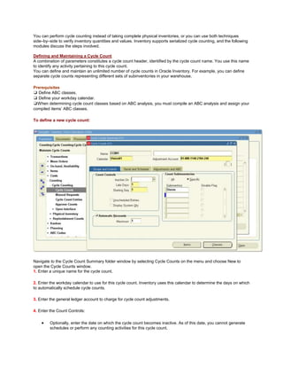 You can perform cycle counting instead of taking complete physical inventories, or you can use both techniques
side–by–side to verify inventory quantities and values. Inventory supports serialized cycle counting, and the following
modules discuss the steps involved.
Defining and Maintaining a Cycle Count
A combination of parameters constitutes a cycle count header, identified by the cycle count name. You use this name
to identify any activity pertaining to this cycle count.
You can define and maintain an unlimited number of cycle counts in Oracle Inventory. For example, you can define
separate cycle counts representing different sets of subinventories in your warehouse.
Prerequisites
❑ Define ABC classes.
❑ Define your workday calendar.
❑When determining cycle count classes based on ABC analysis, you must compile an ABC analysis and assign your
compiled items‘ ABC classes.
To define a new cycle count:
Navigate to the Cycle Count Summary folder window by selecting Cycle Counts on the menu and choose New to
open the Cycle Counts window.
1. Enter a unique name for the cycle count.
2. Enter the workday calendar to use for this cycle count. Inventory uses this calendar to determine the days on which
to automatically schedule cycle counts.
3. Enter the general ledger account to charge for cycle count adjustments.
4. Enter the Count Controls:
Optionally, enter the date on which the cycle count becomes inactive. As of this date, you cannot generate
schedules or perform any counting activities for this cycle count.
 