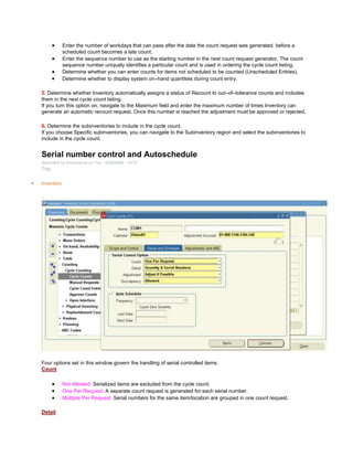 Enter the number of workdays that can pass after the date the count request was generated, before a
scheduled count becomes a late count.
Enter the sequence number to use as the starting number in the next count request generator. The count
sequence number uniquely identifies a particular count and is used in ordering the cycle count listing.
Determine whether you can enter counts for items not scheduled to be counted (Unscheduled Entries).
Determine whether to display system on–hand quantities during count entry.
5. Determine whether Inventory automatically assigns a status of Recount to out–of–tolerance counts and includes
them in the next cycle count listing.
If you turn this option on, navigate to the Maximum field and enter the maximum number of times Inventory can
generate an automatic recount request. Once this number is reached the adjustment must be approved or rejected.
6. Determine the subinventories to include in the cycle count.
If you choose Specific subinventories, you can navigate to the Subinventory region and select the subinventories to
include in the cycle count.
Serial number control and Autoschedule
Submitted by Anonymous on Tue, 12/29/2009 - 19:31
Tag:
Inventory
/
Four options set in this window govern the handling of serial controlled items:
Count
Not Allowed: Serialized items are excluded from the cycle count.
One Per Request: A separate count request is generated for each serial number.
Multiple Per Request: Serial numbers for the same item/location are grouped in one count request.
Detail
 