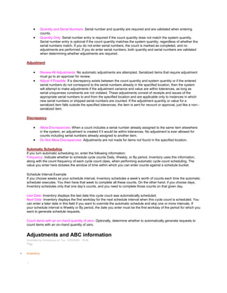 Quantity and Serial Numbers: Serial number and quantity are required and are validated when entering
counts.
Quantity Only: Serial number entry is required if the count quantity does not match the system quantity.
Serial number entry is optional if the count quantity matches the system quantity, regardless of whether the
serial numbers match. If you do not enter serial numbers, the count is marked as completed, and no
adjustments are performed. If you do enter serial numbers, both quantity and serial numbers are validated
when determining whether adjustments are required.
Adjustment
Review All Adjustments: No automatic adjustments are attempted. Serialized items that require adjustment
must go to an approver for review.
Adjust if Possible: If a discrepancy exists between the count quantity and system quantity or if the entered
serial numbers do not correspond to the serial numbers already in the specified location, then the system
will attempt to make adjustments if the adjustment variance and value are within tolerances, as long as
serial uniqueness constraints are not violated. These adjustments consist of receipts and issues of the
appropriate serial numbers to and from the specified location and are applicable only to instances in which
new serial numbers or shipped serial numbers are counted. If the adjustment quantity or value for a
serialized item falls outside the specified tolerances, the item is sent for recount or approval, just like a non–
serialized item.
Discrepancy
Allow Discrepancies: When a count includes a serial number already assigned to the same item elsewhere
in the system, an adjustment is created if it would be within tolerances. No adjustment is ever allowed for
counts including serial numbers already assigned to another item.
Do Not Allow Discrepancies: Adjustments are not made for items not found in the specified location.
Automatic Scheduling
If you turn automatic scheduling on, enter the following information:
Frequency: Indicate whether to schedule cycle counts Daily, Weekly, or By period. Inventory uses this information,
along with the count frequency of each cycle count class, when performing automatic cycle count scheduling. The
value you enter here dictates the window of time within which you can enter counts against a schedule bucket.
Schedule Interval Example
If you choose weeks as your schedule interval, Inventory schedules a week‘s worth of counts each time the automatic
scheduler executes. You then have that week to complete all these counts. On the other hand, if you choose days,
Inventory schedules only that one day‘s counts, and you need to complete those counts on that given day.
Last Date: Inventory displays the last date this cycle count was automatically scheduled.
Next Date: Inventory displays the first workday for the next schedule interval when this cycle count is scheduled. You
can enter a later date in this field if you want to override the automatic schedule and skip one or more intervals. If
your schedule interval is Weekly or By period, the date you enter must be the first workday of the period for which you
want to generate schedule requests.
Count items with an on–hand quantity of zero: Optionally, determine whether to automatically generate requests to
count items with an on–hand quantity of zero.
Adjustments and ABC information
Submitted by Anonymous on Tue, 12/29/2009 - 19:46
Tag:
Inventory
/
 