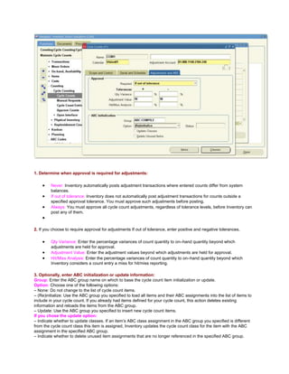 1. Determine when approval is required for adjustments:
Never: Inventory automatically posts adjustment transactions where entered counts differ from system
balances.
If out of tolerance: Inventory does not automatically post adjustment transactions for counts outside a
specified approval tolerance. You must approve such adjustments before posting.
Always: You must approve all cycle count adjustments, regardless of tolerance levels, before Inventory can
post any of them.
2. If you choose to require approval for adjustments If out of tolerance, enter positive and negative tolerances.
Qty Variance: Enter the percentage variances of count quantity to on–hand quantity beyond which
adjustments are held for approval.
Adjustment Value: Enter the adjustment values beyond which adjustments are held for approval.
Hit/Miss Analysis: Enter the percentage variances of count quantity to on–hand quantity beyond which
Inventory considers a count entry a miss for hit/miss reporting.
3. Optionally, enter ABC initialization or update information:
Group: Enter the ABC group name on which to base the cycle count item initialization or update.
Option: Choose one of the following options:
– None: Do not change to the list of cycle count items.
– (Re)initialize: Use the ABC group you specified to load all items and their ABC assignments into the list of items to
include in your cycle count. If you already had items defined for your cycle count, this action deletes existing
information and reloads the items from the ABC group.
– Update: Use the ABC group you specified to insert new cycle count items.
If you chose the update option:
– Indicate whether to update classes. If an item‘s ABC class assignment in the ABC group you specified is different
from the cycle count class this item is assigned, Inventory updates the cycle count class for the item with the ABC
assignment in the specified ABC group.
– Indicate whether to delete unused item assignments that are no longer referenced in the specified ABC group.
 