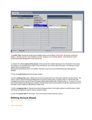 1. Locator Type: Indicate the locator type available choices are as follows: Dock Door, Receiving, Inspection
Station, Storage Locator, Consolidation Locator, Staging Lane, Packing Station. Dock doors are used in
Oracle Warehouse Management environments only.
2. Indicate the material status of this locator, which controls the enabled transactions for all material in this locator.
The status is not overridden by the status of any ubinventory, lot or serial, within this locator. The statuses of those
objects will be considered when
determining transactions that are not enabled. This field is used if you have Oracle Warehouse Management
installed.
3. Enter the subinventory where the locator resides.
4. Enter a picking order value indicating the priority for picking items from this locator relative to another locator. This
value is used by Oracle Warehouse Managment to sequence picking tasks. A picking order of 1 means that order
management functions pick items from this locator before other locators with a higher number (2, 3, and so on). If you
have Oracle Warehouse Management installed, this field determines the picking path through the warehouse and not
the order in which material is allocated for a sales order.
5. Enter a dropping order to indicate the priority for dropping items in this locator relative to another locator. Oracle
warehouse management uses this value to sequence tasks.
6. Enter the inactive date for the locator. This is the date the locator becomes inactive.
Defining Account Aliases
Submitted by Anonymous on Thu, 01/29/2009 - 11:10
Tag:
Account Receivables
 