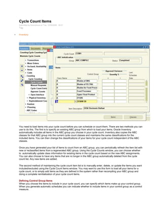 Cycle Count Items
Submitted by Anonymous on Tue, 12/29/2009 - 20:01
Tag:
Inventory
/
You need to load items into your cycle count before you can schedule or count them. There are two methods you can
use to do this. The first is to specify an existing ABC group from which to load your items. Oracle Inventory
automatically includes all items in the ABC group you choose in your cycle count. Inventory also copies the ABC
classes for that ABC group into the current cycle count classes and maintains the same classifications for the
included items. You can then change the classifications of your items for your cycle count independent of the ABC
classes.
Once you have generated your list of items to count from an ABC group, you can periodically refresh the item list with
new or reclassified items from a regenerated ABC group. Using the Cycle Counts window, you can choose whether
to automatically update class information for existing items in the cycle count based on the new ABC assignments.
You can also choose to have any items that are no longer in the ABC group automatically deleted from the cycle
count list. Any new items are added.
The second method of maintaining the cycle count item list is to manually enter, delete, or update the items you want
included/excluded using the Cycle Count Items window. You may want to use this form to load all your items for a
cycle count, or to simply add items as they are defined in the system rather than recompiling your ABC group and
doing a complete reinitialization of your cycle count items.
Defining Control Group Items
When you choose the items to include in your cycle count, you can specify which items make up your control group.
When you generate automatic schedules you can indicate whether to include items in your control group as a control
measure.
 