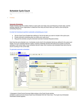 Schedule Cycle Count
Submitted by Anonymous on Wed, 12/30/2009 - 11:18
Tag:
Inventory
/
Automatic Scheduling
Oracle Inventory uses the number of items in each cycle count class, the count frequency of each class, and the
workday calendar of your organization to determine how many and which items you need to count during the
scheduling frequency.
In order for Inventory to perform automatic scheduling you must:
Set the Cycle Count Enabled item attribute to Yes for the items you want to include in the cycle count.
Enable automatic scheduling when you define your cycle count.
Request the schedule using the Generate Automatic Schedule Requests window.
Each time the auto scheduler runs, it schedules counts only for the schedule interval you defined for the cycle count
header. So if your schedule interval is weeks, Inventory schedules all items that need to be counted on all of the
workdays in the current week. If your schedule interval is days, then Inventory only schedules those items that are
due for counting on the current date.
To generate automatic schedules:
1) Navigate to Cycle Counts Summary folder window or the Cycle Counts window.
2) Select a cycle count and choose Cycle Count Scheduler from the Tools menu. The Cycle Count Scheduler
Parameters window appears.
 