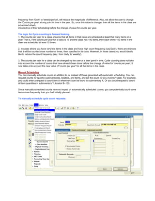 frequency from 'Daily' to 'weekly/period', will reduce the magnitude of difference. Also, we allow the user to change
the 'Counts per year' at any point in time in the year. So, once this value is changed then all the items in the class are
scheduled afresh,
irrespective of their scheduling before the change of value for counts per year.
The logic for Cycle counting is forward looking.
1. The counts per year for a class ensures that all items in that class are scheduled at least that many items in a
year.That is, if the counts per year for a class is 10 and the class has 100 items, then each of the 100 items in the
class are scheduled at least 10 times.
2. In cases where you have very few items in the class and have high count frequency (say Daily), there are chances
that it will be counted more number of times, then specified in its class. However, in those cases you would ideally
like to reduce the count frequency (say, from 'daily' to 'weekly').
3. The counts per year for a class can be changed by the user at a later point in time. Cycle counting does not take
into account the number of counts that have already been done before the change of value for 'counts per year'. It
now takes into account the new value of 'counts per year' for all the items in the class.
Manual Scheduling
You can manually schedule counts in addition to, or instead of those generated with automatic scheduling. You can
request counts for specific subinventories, locators, and items, and set the count for any inventory date. For example,
you could enter a request to count item A wherever it can be found in subinventory X. Or you could request to count
all item quantities in subinventory Y, locator B–100.
Since manually scheduled counts have no impact on automatically scheduled counts, you can potentially count some
items more frequently than you had initially planned.
To manually schedule cycle count requests:
 