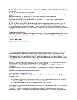 1) Navigate to the Manual Schedule Requests window or choose the Schedule button on the Cycle Counts Summary
folder window.
2) Enter the cycle count name you are scheduling.
3) Select the item or location (subinventory) for counting. You can manually schedule specific items by entering
values in
different combinations of the item, revision, lot, serial number, subinventory, and locator fields.
If you do not enter an item, you must enter a subinventory.
Inventory schedules a count of all items stocked in this subinventory. If you enter an item and a subinventory,
Inventory
schedules the item to be counted only in this subinventory.
4) Enter the date on which Inventory is to schedule the count you have specified. The date you enter cannot be
before today‘s date and must be a valid workday as defined by the workday calendar for your cycle count.
5) Indicate whether to generate count requests for this item, revision, lot, serial number, subinventory, or locator
combination even if the system on–hand quantity is zero. This may be useful in performing exception–based counting
to verify that the actual on–hand quantity is indeed zero.
Physical Location Scheduling
You can use this feature to execute location–based cycle counting. You first need to generate a schedule for counting
each subinventory and locator. You then need to enter the schedule requests for each locator, specifying the
schedule date.
Count Requests
Submitted by Anonymous on Wed, 12/30/2009 - 11:52
Tag:
Inventory
/
After you have successfully scheduled your counts, you can submit the process to generate count requests. This
process takes the output of the automatic scheduler and your manual schedule entries, and generates a count
request for each item number, revision, lot number, subinventory, and locator combination for which on–hand
quantities exist. These count requests are ordered first by subinventory and locator, then by item, revision, and lot.
Oracle Inventory assigns a unique sequence number to each count request that can be used for reporting, querying,
and rapid count entry.
Because the count requests are derived from the state of on–hand balances at the time the Generate Cycle Count
Requests process is run, you should wait to run it until you are ready to count.
Note: When you schedule an item to be counted using manual scheduling, some schedule requests may have
overlapping
count requirements. The count request generator does not create duplicate count requests, but instead cross–
references
one count request back to each associated schedule request.
Count Requests for Items with Zero Count
By default Inventory does not automatically generate requests to count items with an on–hand quantity of zero. To
include such items:
Define all sourcing details and inventory controls for the item. For example, if an item is under predefined
locator control, be sure it is assigned to a subinventory and locator.
Select the Generate Zero Counts option when you define your cycle count.
The count request generation process then automatically creates a count request. If a quantity is found and counted,
an adjustment is made.
At count entry, you may receive a warning message stating, ‖Zero count, no adjustment performed.‖ Inventory
generates this warning if it cannot find all levels of inventory control defined for the item. In this situation, enter the
 
