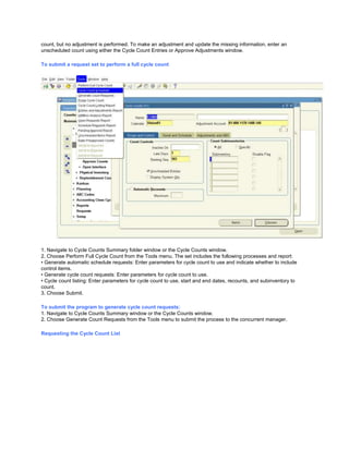 count, but no adjustment is performed. To make an adjustment and update the missing information, enter an
unscheduled count using either the Cycle Count Entries or Approve Adjustments window.
To submit a request set to perform a full cycle count
1. Navigate to Cycle Counts Summary folder window or the Cycle Counts window.
2. Choose Perform Full Cycle Count from the Tools menu. The set includes the following processes and report:
• Generate automatic schedule requests: Enter parameters for cycle count to use and indicate whether to include
control items.
• Generate cycle count requests: Enter parameters for cycle count to use.
• Cycle count listing: Enter parameters for cycle count to use, start and end dates, recounts, and subinventory to
count.
3. Choose Submit.
To submit the program to generate cycle count requests:
1. Navigate to Cycle Counts Summary window or the Cycle Counts window.
2. Choose Generate Count Requests from the Tools menu to submit the process to the concurrent manager.
Requesting the Cycle Count List
 