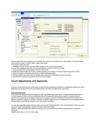 After you generate count requests you can submit the request for the Cycle Count Listing report. This report lists all
counts that you need to perform within a given date range.
To request a cycle count list:
1. Navigate to Cycle Counts Summary folder window or the Cycle Counts window.
You can also navigate to the ABC and Counting Reports window to submit the listing.
2. Choose Cycle Count Listing Report from the Tools menu.
3. Enter start and end dates for the list. Inventory reports counts falling on the start date through the end date.
4. Enter the specific subinventory for which to report scheduled counts.
5. Indicate whether the cycle count list includes only recounts or scheduled counts and recounts.
6. Choose OK to submit the request to the concurrent manager
Count Adjustments and Approvals
Submitted by Anonymous on Wed, 12/30/2009 - 13:02
Once you enter and save your cycle counts, Oracle Inventory determines whether any adjustments need to be made
depending on the approval options and tolerances you set when you defined the cycle count.
Automatic Recounts
If you turned the Automatic Recount option on when you defined your cycle count, Inventory automatically submits
recount requests for items that are outside the limits of the approval tolerances you specify. Inventory submits
recounts as many times as necessary, limited by the maximum automatic recounts you specify for the cycle count.
After you reach the maximum number of recounts, Inventory holds the count for approval. Any count request with the
Recount status automatically appears on the next cycle count listing.
You can also manually request recounts when you are approving adjustments. The count request for which you want
a recount is also automatically included in the next cycle count listing.
Attention: When generating the cycle count listing, you must include a from date far enough back to include the
recount‘s
original count date, or it is not on the report.
 