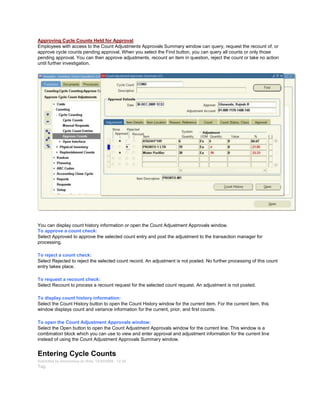 Approving Cycle Counts Held for Approval
Employees with access to the Count Adjustments Approvals Summary window can query, request the recount of, or
approve cycle counts pending approval. When you select the Find button, you can query all counts or only those
pending approval. You can then approve adjustments, recount an item in question, reject the count or take no action
until further investigation.
You can display count history information or open the Count Adjustment Approvals window.
To approve a count check:
Select Approved to approve the selected count entry and post the adjustment to the transaction manager for
processing.
To reject a count check:
Select Rejected to reject the selected count record. An adjustment is not posted. No further processing of this count
entry takes place.
To request a recount check:
Select Recount to process a recount request for the selected count request. An adjustment is not posted.
To display count history information:
Select the Count History button to open the Count History window for the current item. For the current item, this
window displays count and variance information for the current, prior, and first counts.
To open the Count Adjustment Approvals window:
Select the Open button to open the Count Adjustment Approvals window for the current line. This window is a
combination block which you can use to view and enter approval and adjustment information for the current line
instead of using the Count Adjustment Approvals Summary window.
Entering Cycle Counts
Submitted by Anonymous on Wed, 12/30/2009 - 12:24
Tag:
 