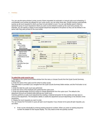 Inventory
/
You can use the same window to enter counts of items requested via automatic or manual cycle count scheduling. If
unscheduled count entries are allowed for your cycle counts, you can enter those also. Oracle Inventory automatically
queries up all count requests for which you have not yet entered a count. You can use flexible search criteria to
specify the group of count requests for which you want counts entered to speed up the count entry process. For
example, you can specify a range of count request sequences assigned to one person so they can be entered in the
same order they were printed on the count sheet.
To select the cycle count to use:
1. Navigate to the Cycle Count Entries window from the menu or choose Counts from the Cycle Counts Summary
folder window.
2. Enter the name of the cycle count for which to enter counts.
This information is provided if you navigate from the Cycle Counts Summary folder window, and the Find button is not
available.
3. Enter the date the cycle count was performed.
4. Enter the name of the employee who performed the cycle count.
5. Enter the general ledger account to which to charge adjustments from this cycle count. The default is the
adjustment account you entered while defining your cycle count.
Inventory performs a cycle count adjustment by creating a material transaction for the quantity and sign (plus or
minus) of the adjustment. The transaction debits or credits the adjustment account depending on the direction of the
transaction.
6. Display the count requests you want to enter.
You can choose the Find button to query all open count requests. If you choose not to query all open requests, you
can either:
Enter counts individually by entering existing sequence numbers. When you enter an existing sequence
number the details for that request display. You only need to enter the quantity counted.
 