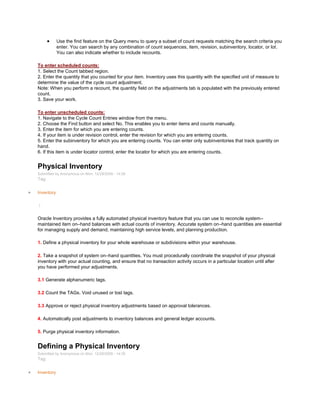Use the find feature on the Query menu to query a subset of count requests matching the search criteria you
enter. You can search by any combination of count sequences, item, revision, subinventory, locator, or lot.
You can also indicate whether to include recounts.
To enter scheduled counts:
1. Select the Count tabbed region.
2. Enter the quantity that you counted for your item. Inventory uses this quantity with the specified unit of measure to
determine the value of the cycle count adjustment.
Note: When you perform a recount, the quantity field on the adjustments tab is populated with the previously entered
count.
3. Save your work.
To enter unscheduled counts:
1. Navigate to the Cycle Count Entries window from the menu.
2. Choose the Find button and select No. This enables you to enter items and counts manually.
3. Enter the item for which you are entering counts.
4. If your item is under revision control, enter the revision for which you are entering counts.
5. Enter the subinventory for which you are entering counts. You can enter only subinventories that track quantity on
hand.
6. If this item is under locator control, enter the locator for which you are entering counts.
Physical Inventory
Submitted by Anonymous on Mon, 12/28/2009 - 14:26
Tag:
Inventory
/
Oracle Inventory provides a fully automated physical inventory feature that you can use to reconcile system–
maintained item on–hand balances with actual counts of inventory. Accurate system on–hand quantities are essential
for managing supply and demand, maintaining high service levels, and planning production.
1. Define a physical inventory for your whole warehouse or subdivisions within your warehouse.
2. Take a snapshot of system on–hand quantities. You must procedurally coordinate the snapshot of your physical
inventory with your actual counting, and ensure that no transaction activity occurs in a particular location until after
you have performed your adjustments.
3.1 Generate alphanumeric tags.
3.2 Count the TAGs. Void unused or lost tags.
3.3 Approve or reject physical inventory adjustments based on approval tolerances.
4. Automatically post adjustments to inventory balances and general ledger accounts.
5. Purge physical inventory information.
Defining a Physical Inventory
Submitted by Anonymous on Mon, 12/28/2009 - 14:35
Tag:
Inventory
 