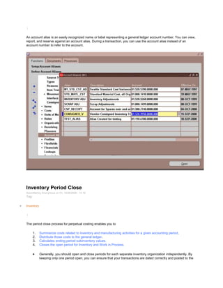 /
An account alias is an easily recognized name or label representing a general ledger account number. You can view,
report, and reserve against an account alias. During a transaction, you can use the account alias instead of an
account number to refer to the account.
Inventory Period Close
Submitted by Anonymous on Fri, 12/25/2009 - 14:18
Tag:
Inventory
/
The period close process for perpetual costing enables you to
1. Summarize costs related to inventory and manufacturing activities for a given accounting period.
2. Distribute those costs to the general ledger.
3. Calculates ending period subinventory values.
4. Closes the open period for Inventory and Work in Process.
Generally, you should open and close periods for each separate inventory organization independently. By
keeping only one period open, you can ensure that your transactions are dated correctly and posted to the
 