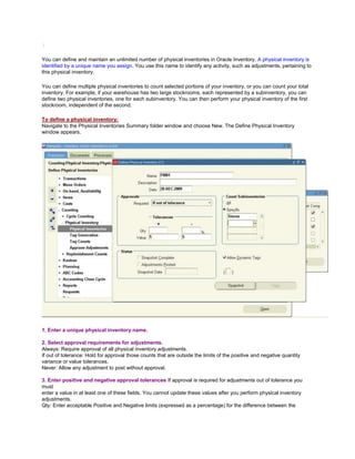 /
You can define and maintain an unlimited number of physical inventories in Oracle Inventory. A physical inventory is
identified by a unique name you assign. You use this name to identify any activity, such as adjustments, pertaining to
this physical inventory.
You can define multiple physical inventories to count selected portions of your inventory, or you can count your total
inventory. For example, if your warehouse has two large stockrooms, each represented by a subinventory, you can
define two physical inventories, one for each subinventory. You can then perform your physical inventory of the first
stockroom, independent of the second.
To define a physical inventory:
Navigate to the Physical Inventories Summary folder window and choose New. The Define Physical Inventory
window appears.
1. Enter a unique physical inventory name.
2. Select approval requirements for adjustments.
Always: Require approval of all physical inventory adjustments.
If out of tolerance: Hold for approval those counts that are outside the limits of the positive and negative quantity
variance or value tolerances.
Never: Allow any adjustment to post without approval.
3. Enter positive and negative approval tolerances If approval is required for adjustments out of tolerance you
must
enter a value in at least one of these fields. You cannot update these values after you perform physical inventory
adjustments.
Qty: Enter acceptable Positive and Negative limits (expressed as a percentage) for the difference between the
 