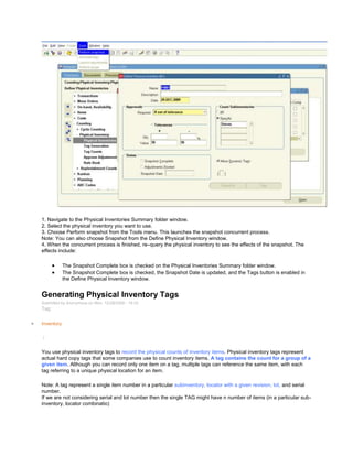 1. Navigate to the Physical Inventories Summary folder window.
2. Select the physical inventory you want to use.
3. Choose Perform snapshot from the Tools menu. This launches the snapshot concurrent process.
Note: You can also choose Snapshot from the Define Physical Inventory window.
4. When the concurrent process is finished, re–query the physical inventory to see the effects of the snapshot. The
effects include:
The Snapshot Complete box is checked on the Physical Inventories Summary folder window.
The Snapshot Complete box is checked, the Snapshot Date is updated, and the Tags button is enabled in
the Define Physical Inventory window.
Generating Physical Inventory Tags
Submitted by Anonymous on Mon, 12/28/2009 - 19:33
Tag:
Inventory
/
You use physical inventory tags to record the physical counts of inventory items. Physical inventory tags represent
actual hard copy tags that some companies use to count inventory items. A tag contains the count for a group of a
given item. Although you can record only one item on a tag, multiple tags can reference the same item, with each
tag referring to a unique physical location for an item.
Note: A tag represent a single item number in a particular subinventory, locator with a given revision, lot, and serial
number.
If we are not considering serial and lot number then the single TAG might have n number of items (in a particular sub-
inventory, locator combinatio)
 