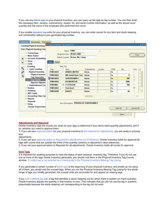 If you use any blank tags in your physical inventory, you can query up the tags by tag number. You can then enter
the necessary item, revision, subinventory, locator, lot, and serial number information, as well as the actual count
quantity and the name of the employee who performed the count.
If you enable dynamic tag entry for your physical inventory, you can enter counts for any item and stock–keeping
unit combination without a pre–generated tag number.
Adjustments and Approval
Oracle Inventory uses the counts you enter for your tags to determine if your items need quantity adjustments; and if
so, whether you need to approve them.
1. If you set your approval option for your physical inventory to Not required for adjustments, you are ready to process
your
adjustments.
2. If you set your approval option to Required for adjustments out of tolerance, Oracle Inventory holds for approval all
tags with counts that are outside the limits of the quantity variance or adjustment value tolerances.
3. If you set your approval option to Required for all adjustments, Oracle Inventory holds all counts for approval.
Void Tags
It is important for auditing purposes to track the status of each physical inventory tag. Therefore, if you do not use
one or more of the tags Oracle Inventory generates, you should void them in the Physical Inventory Tag Counts
window. A voided tag is not reported as a missing tag in the Physical Inventory Missing Tag Listing.
If you generated a certain number of blank tags at the beginning of your physical inventory, and ended up not using
all of them, you would void the unused tags. When you run the Physical Inventory Missing Tag Listing for the whole
range of tags you initially generated, the unused ones are accounted for and appear as missing tags.
If you void a default tag, (i.e. a tag that identifies a stock–keeping unit for which there is system on–hand quantity),
Oracle Inventory adjusts the quantity in that location to zero. This indicates that you did not use the tag in question,
presumably because the stock–keeping unit corresponding to the tag did not exist.
 