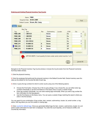 Entering and Voiding Physical Inventory Tag Counts
Navigate to the Physical Inventory Tag Counts window or choose the Counts button from the Physical Inventories
Summary folder window.
1. Enter the physical inventory.
2. Enter the employee that performed the physical inventory in the Default Counter field. Oracle Inventory uses this
value as the default for the Counted By field of each tag.
3. Enter or query the tag numbers for which to enter counts using one of the following options:
Choose the Find button. Choose Yes or No to query all tags. If you choose No, you can either enter tag
numbers individually or use the Find feature on the Query menu to query a subset of tags.
Enter tag numbers individually. You can enter existing tags individually. When you enter a tag number the
item information for that tag appears.
Use the Find feature on the Query menu. You can query a subset of tags matching the search criteria you
enter in the find window.
You can search by any combination of tag number, item, revision, subinventory, locator, lot, serial number, or tag
status. With tag status you can find voided or missing tags.
4. Enter counts for default tags: Since you generated default tags the item, revision, subinventory, locator, lot, and
serial number information for each item is displayed. You enter the count Quantity, unit of measure (UOM), and
Counted By information.
 